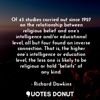 Of 43 studies carried out since 1927 on the relationship between religious belief and one’s intelligence and/or educational level, all but four found an inverse connection. That is, the higher one’s intelligence or education level, the less one is likely to be religious or hold “beliefs” of any kind.