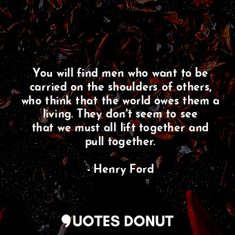 You will find men who want to be carried on the shoulders of others, who think that the world owes them a living. They don&#39;t seem to see that we must all lift together and pull together.