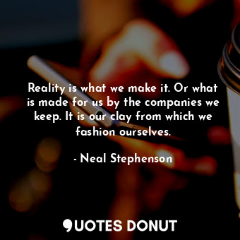 Reality is what we make it. Or what is made for us by the companies we keep. It is our clay from which we fashion ourselves.