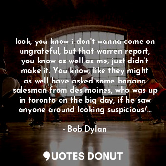 look, you know i don't wanna come on ungrateful, but that warren report, you know as well as me, just didn't make it. You know, like they might as well have asked some banana salesman from des moines, who was up in toronto on the big day, if he saw anyone around looking suspicious/...