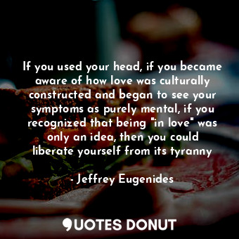 If you used your head, if you became aware of how love was culturally constructed and began to see your symptoms as purely mental, if you recognized that being "in love" was only an idea, then you could liberate yourself from its tyranny