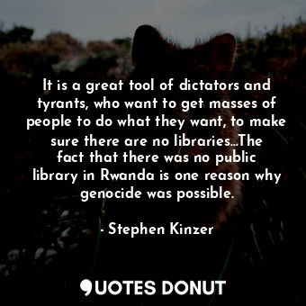 It is a great tool of dictators and tyrants, who want to get masses of people to do what they want, to make sure there are no libraries...The fact that there was no public library in Rwanda is one reason why genocide was possible.
