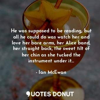 He was supposed to be reading, but all he could do was watch her and love her bare arms, her Alice band, her straight back, the sweet tilt of her chin as she tucked the instrument under it...