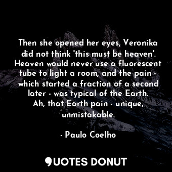 Then she opened her eyes, Veronika did not think 'this must be heaven'. Heaven would never use a fluorescent tube to light a room, and the pain - which started a fraction of a second later - was typical of the Earth. Ah, that Earth pain - unique, unmistakable.