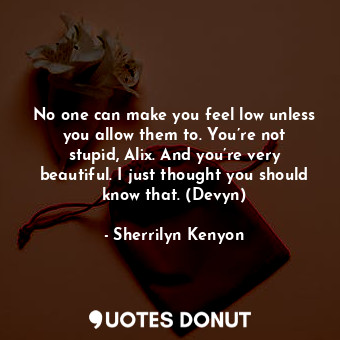 No one can make you feel low unless you allow them to. You’re not stupid, Alix. And you’re very beautiful. I just thought you should know that. (Devyn)