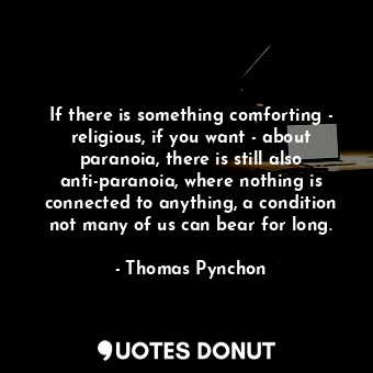 If there is something comforting - religious, if you want - about paranoia, there is still also anti-paranoia, where nothing is connected to anything, a condition not many of us can bear for long.