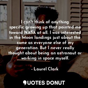I can&#39;t think of anything specific growing up that pointed me toward NASA at all. I was interested in the Moon landings just about the same as everyone else of my generation. But I never really thought about being an astronaut or working in space myself.
