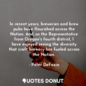 In recent years, breweries and brew pubs have flourished across the Nation. And, as the Representative from Oregon&#39;s fourth district, I have enjoyed seeing the diversity that craft brewery has fueled across the Nation.