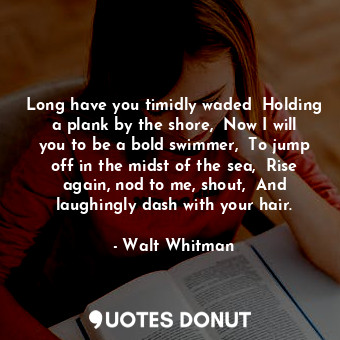 Long have you timidly waded  Holding a plank by the shore,  Now I will you to be a bold swimmer,  To jump off in the midst of the sea,  Rise again, nod to me, shout,  And laughingly dash with your hair.