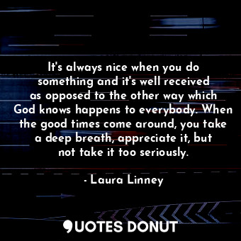 It&#39;s always nice when you do something and it&#39;s well received as opposed to the other way which God knows happens to everybody. When the good times come around, you take a deep breath, appreciate it, but not take it too seriously.