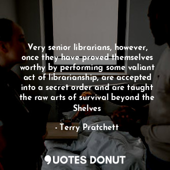 Very senior librarians, however, once they have proved themselves worthy by performing some valiant act of librarianship, are accepted into a secret order and are taught the raw arts of survival beyond the Shelves
