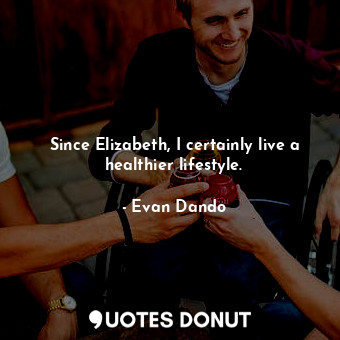 Since Elizabeth, I certainly live a healthier lifestyle.