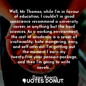Well, Mr Thomas, while I'm in favour of education, I couldn't in good conscience recommend a university career in anything but the hard sciences. As a working environment, the rest of academia is a sewer of irrationality, hate mongering, envy, and self-interest. I'm getting out the moment I earn my twenty-five-year pension package, and then I'm going to write novels...