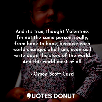And it’s true, thought Valentine. I’m not the same person, really, from book to book, because each world changes who I am, even as I write down the story of the world. And this world most of all.