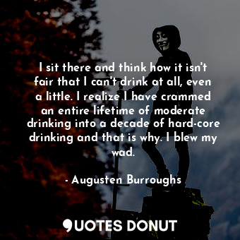 I sit there and think how it isn't fair that I can't drink at all, even a little. I realize I have crammed an entire lifetime of moderate drinking into a decade of hard-core drinking and that is why. I blew my wad.