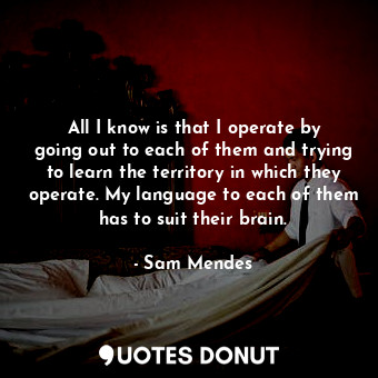  All I know is that I operate by going out to each of them and trying to learn th... - Sam Mendes - Quotes Donut
