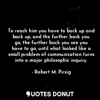 To reach him you have to back up and back up, and the further back you go, the further back you see you have to go, until what looked like a small problem of communication turns into a major philosophic inquiry.