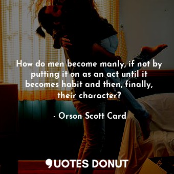 How do men become manly, if not by putting it on as an act until it becomes habit and then, finally, their character?
