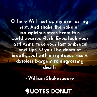 O, here Will I set up my everlasting rest, And shake the yoke of inauspicious stars From this world-wearied flesh. Eyes, look your last! Arms, take your last embrace! and, lips, O you The doors of breath, seal with a righteous kiss A dateless bargain to engrossing death!