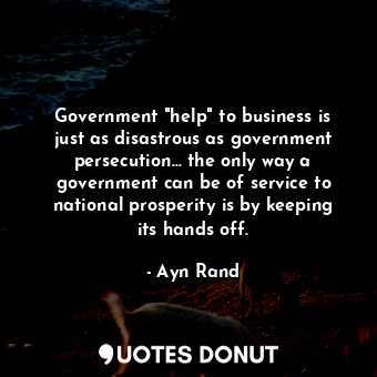 Government "help" to business is just as disastrous as government persecution... the only way a government can be of service to national prosperity is by keeping its hands off.