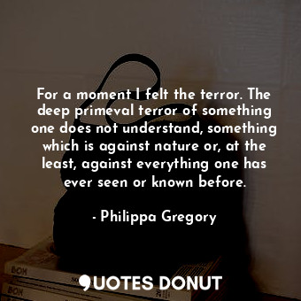 For a moment I felt the terror. The deep primeval terror of something one does not understand, something which is against nature or, at the least, against everything one has ever seen or known before.