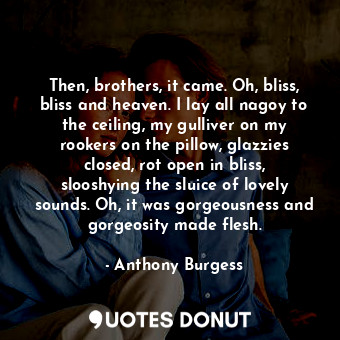 Then, brothers, it came. Oh, bliss, bliss and heaven. I lay all nagoy to the ceiling, my gulliver on my rookers on the pillow, glazzies closed, rot open in bliss, slooshying the sluice of lovely sounds. Oh, it was gorgeousness and gorgeosity made flesh.