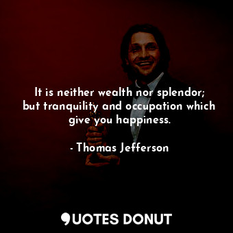 It is neither wealth nor splendor; but tranquility and occupation which give you happiness.
