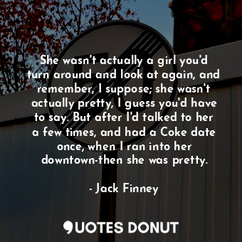  She wasn't actually a girl you'd turn around and look at again, and remember, I ... - Jack Finney - Quotes Donut
