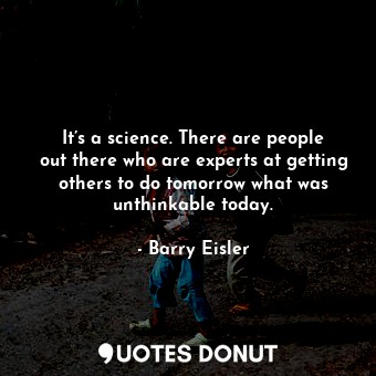 It’s a science. There are people out there who are experts at getting others to do tomorrow what was unthinkable today.