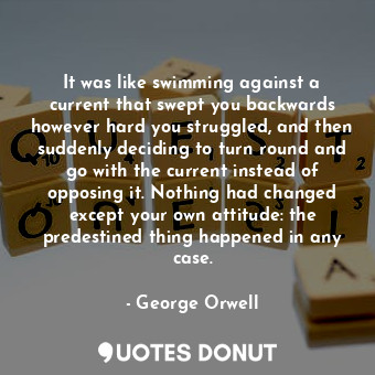  It was like swimming against a current that swept you backwards however hard you... - George Orwell - Quotes Donut