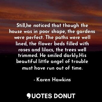 Still,he noticed that though the house was in poor shape, the gardens were perfect. The paths were well lined, the flower beds filled with roses and lilacs, the trees well trimmed. He smiled darkly.His beautiful little angel of trouble must have run out of time.