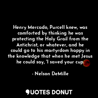 Henry Mercado, Purcell knew, was comforted by thinking he was protecting the Holy Grail from the Antichrist, or whatever, and he could go to his martyrdom happy in the knowledge that when he met Jesus he could say, 'I saved your cup.