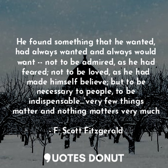 He found something that he wanted, had always wanted and always would want -- not to be admired, as he had feared; not to be loved, as he had made himself believe; but to be necessary to people, to be indispensable...'very few things matter and nothing matters very much
