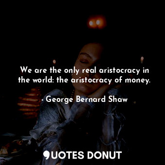 We are the only real aristocracy in the world: the aristocracy of money.