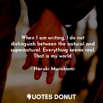 When I am writing, I do not distinguish between the natural and supernatural. Everything seems real. That is my world