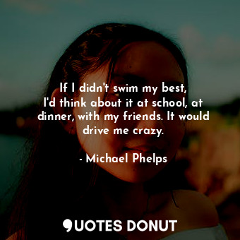  If I didn&#39;t swim my best, I&#39;d think about it at school, at dinner, with ... - Michael Phelps - Quotes Donut