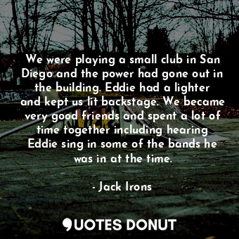 We were playing a small club in San Diego and the power had gone out in the building. Eddie had a lighter and kept us lit backstage. We became very good friends and spent a lot of time together including hearing Eddie sing in some of the bands he was in at the time.