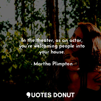 In the theater, as an actor, you&#39;re welcoming people into your house.