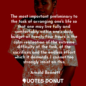 The most important preliminary to the task of arranging one's life so that one may live fully and comfortably within one's daily budget of twenty-four hours is the calm realisation of the extreme difficulty of the task, of the sacrifices and the endless effort which it demands. I cannot too strongly insist on this.