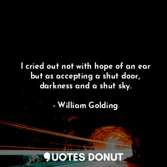 I cried out not with hope of an ear but as accepting a shut door, darkness and a shut sky.