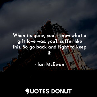 When its gone, you'll know what a gift love was. you'll suffer like this. So go back and fight to keep it.