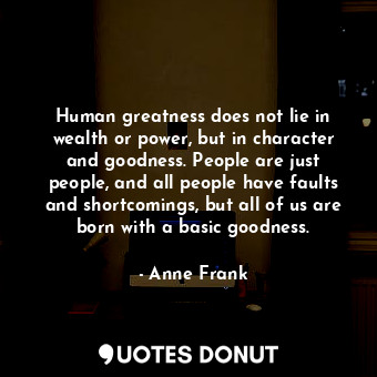 Human greatness does not lie in wealth or power, but in character and goodness. People are just people, and all people have faults and shortcomings, but all of us are born with a basic goodness.