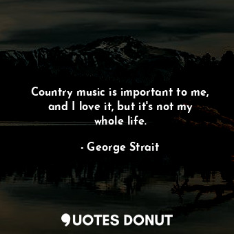  Country music is important to me, and I love it, but it&#39;s not my whole life.... - George Strait - Quotes Donut
