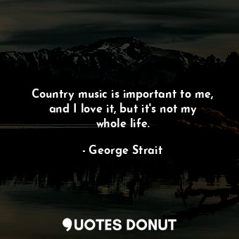 Country music is important to me, and I love it, but it&#39;s not my whole life.