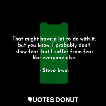 That might have a lot to do with it, but you know, I probably don&#39;t show fear, but I suffer from fear like everyone else.