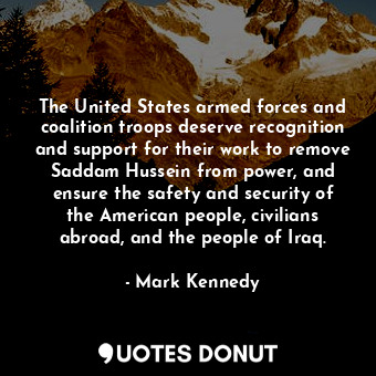 The United States armed forces and coalition troops deserve recognition and support for their work to remove Saddam Hussein from power, and ensure the safety and security of the American people, civilians abroad, and the people of Iraq.