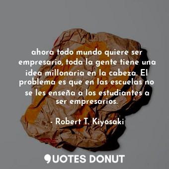  ahora todo mundo quiere ser empresario, toda la gente tiene una idea millonaria ... - Robert T. Kiyosaki - Quotes Donut