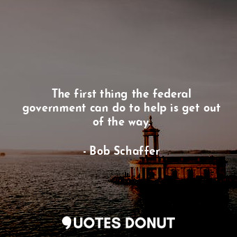  The first thing the federal government can do to help is get out of the way.... - Bob Schaffer - Quotes Donut