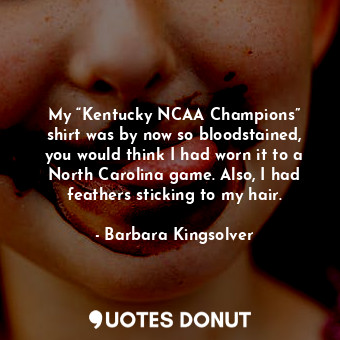 My “Kentucky NCAA Champions” shirt was by now so bloodstained, you would think I had worn it to a North Carolina game. Also, I had feathers sticking to my hair.