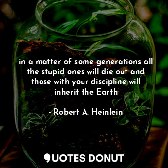 in a matter of some generations all the stupid ones will die out and those with your discipline will inherit the Earth